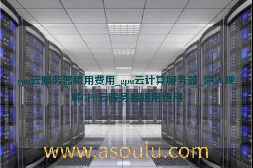 gpu云服务器租用费用_gpu云计算服务器_深入理解GPU云服务器租用费用