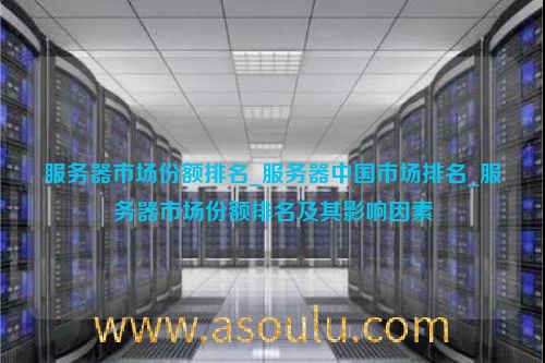 服务器市场份额排名_服务器中国市场排名_服务器市场份额排名及其影响因素