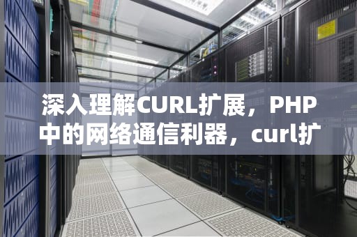 深入理解CURL扩展，PHP中的网络通信利器，curl扩展可以模拟浏览器发送请求