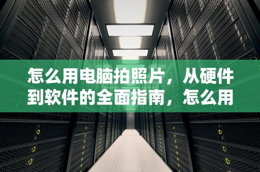 怎么用电脑拍照片，从硬件到软件的全面指南，怎么用电脑拍照片上传到空间