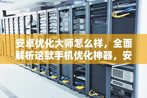 安卓优化大师怎么样，全面解析这款手机优化神器，安卓优化大师怎么样好用吗
