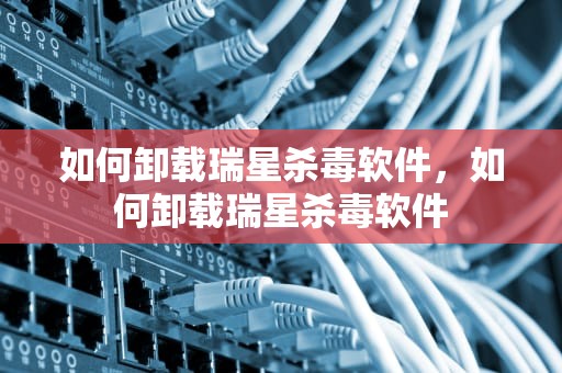 如何卸载瑞星杀毒软件，如何卸载瑞星杀毒软件