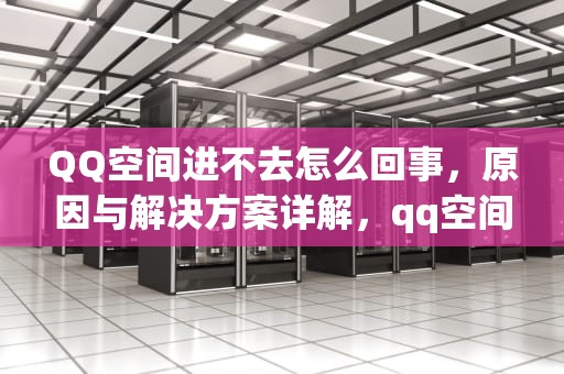 QQ空间进不去怎么回事，原因与解决方案详解，qq空间进不去怎么回事儿