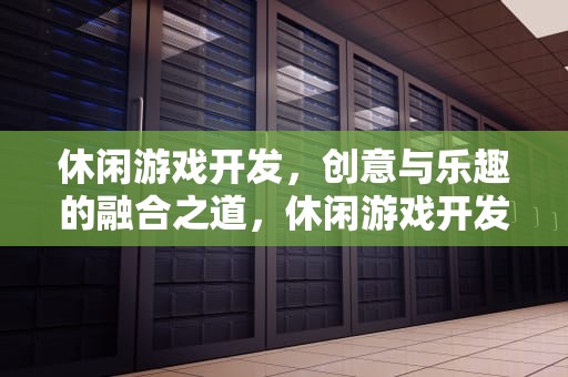 休闲游戏开发，创意与乐趣的融合之道，休闲游戏开发多少钱