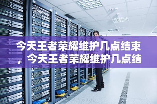 今天王者荣耀维护几点结束，今天王者荣耀维护几点结束啊