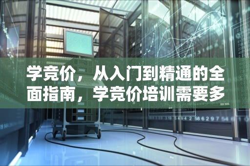 学竞价，从入门到精通的全面指南，学竞价培训需要多少钱