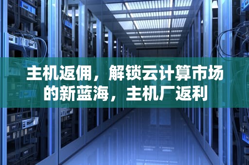主机返佣，解锁云计算市场的新蓝海，主机厂返利