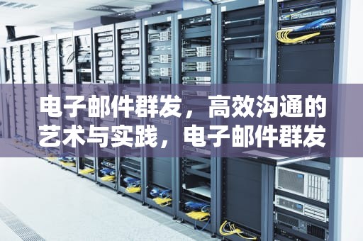 电子邮件群发，高效沟通的艺术与实践，电子邮件群发属于电子邮件安全威胁吗