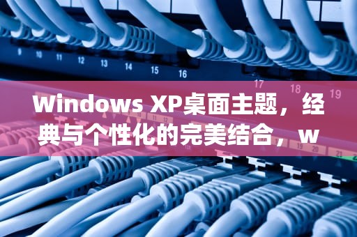 Windows XP桌面主题，经典与个性化的完美结合，windows xp主题桌面
