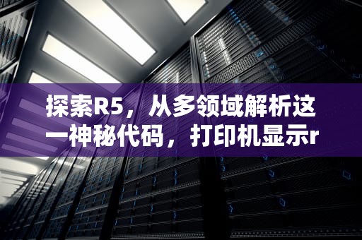 探索R5，从多领域解析这一神秘代码，打印机显示r5什么意思