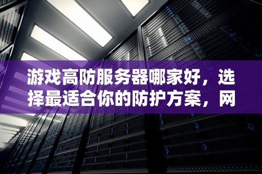 游戏高防服务器哪家好，选择最适合你的防护方案，网游高防服务器