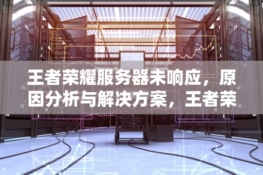 王者荣耀服务器未响应，原因分析与解决方案，王者荣耀服务器未响应是怎么回事