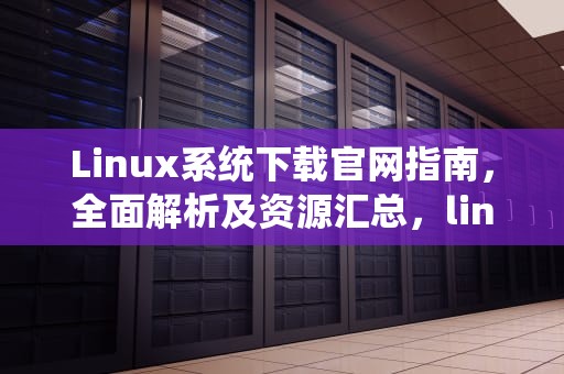 Linux系统下载官网指南，全面解析及资源汇总，linux官方