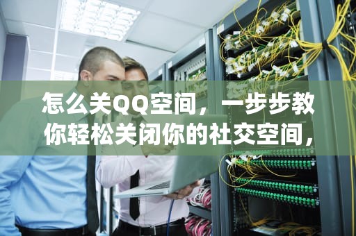 怎么关QQ空间，一步步教你轻松关闭你的社交空间，怎么关qq空间手机型号