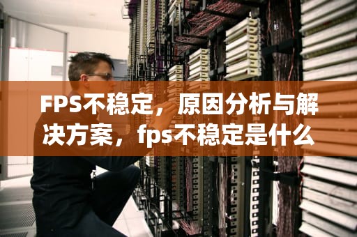 FPS不稳定，原因分析与解决方案，fps不稳定是什么原因