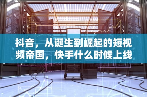 抖音，从诞生到崛起的短视频帝国，快手什么时候上线的