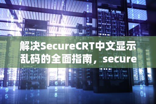 解决SecureCRT中文显示乱码的全面指南，securecrt乱码修改字体无效