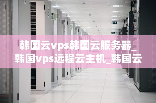 韩国云vps韩国云服务器_韩国vps远程云主机_韩国云VPS与韩国云服务器的全面解析