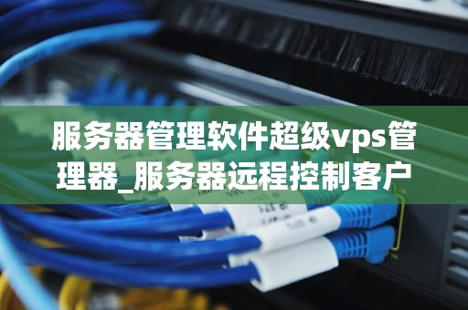 服务器管理软件超级vps管理器_服务器远程控制客户端超级vps管理器_超级VPS管理器——服务器管理软件的革新者