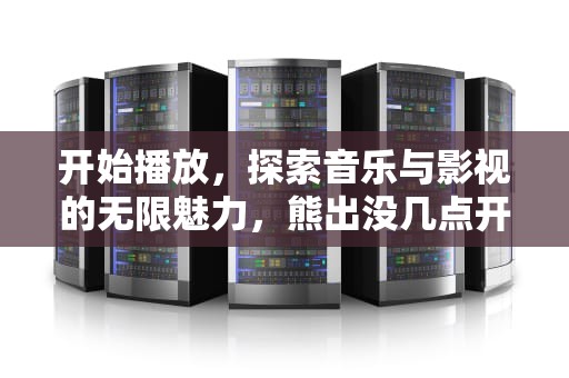 开始播放，探索音乐与影视的无限魅力，熊出没几点开始播放