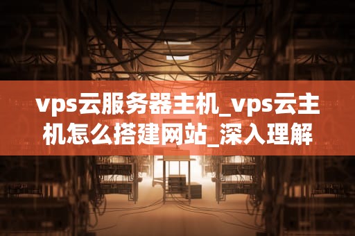 vps云服务器主机_vps云主机怎么搭建网站_深入理解VPS云服务器主机