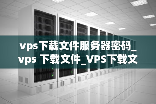 vps下载文件服务器密码_vps 下载文件_VPS下载文件服务器密码的安全问题与解决方案