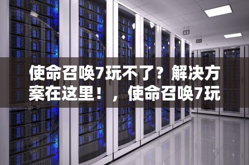 使命召唤7玩不了？解决方案在这里！，使命召唤7玩不了怎么办