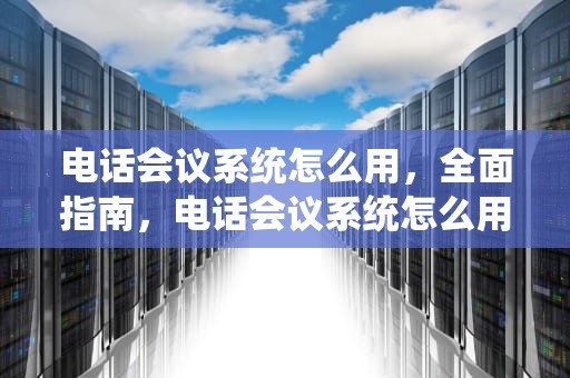电话会议系统怎么用，全面指南，电话会议系统怎么用手机