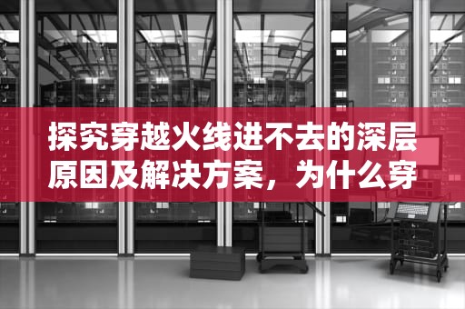 探究穿越火线进不去的深层原因及解决方案，为什么穿越火线进不去游戏