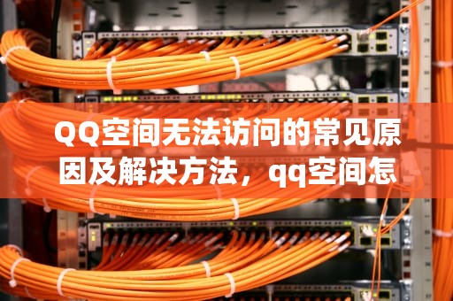 QQ空间无法访问的常见原因及解决方法，qq空间怎么进不去了怎么回事
