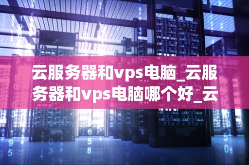 云服务器和vps电脑_云服务器和vps电脑哪个好_云服务器与VPS电脑：技术比较与选择