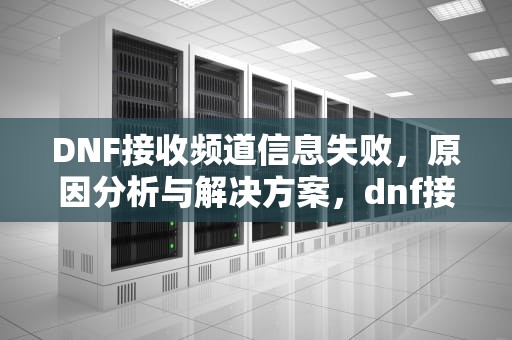DNF接收频道信息失败，原因分析与解决方案，dnf接收频道信息失败是什么原因