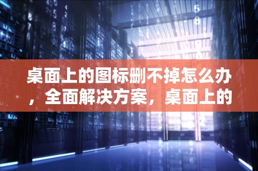 桌面上的图标删不掉怎么办，全面解决方案，桌面上的图标删不掉怎么办呢