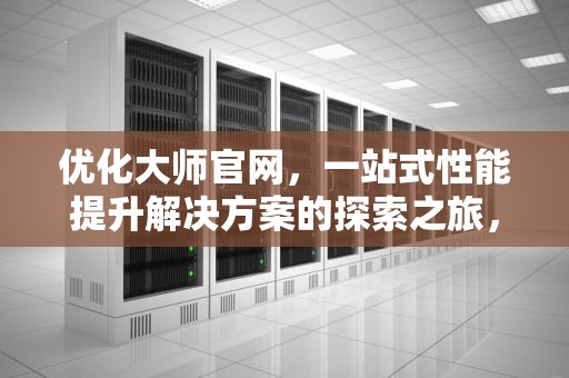 优化大师官网，一站式性能提升解决方案的探索之旅，优化大师官网