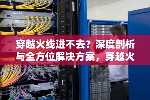 穿越火线进不去？深度剖析与全方位解决方案，穿越火线进不去游戏怎么办