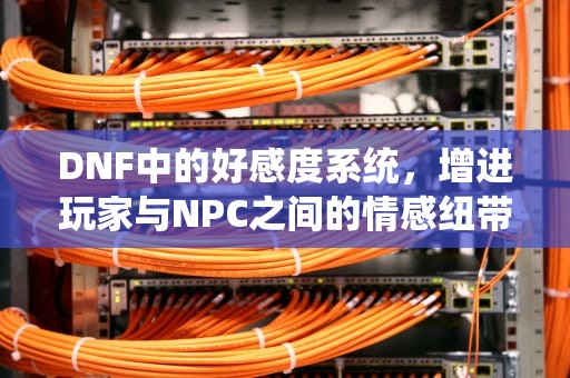 DNF中的好感度系统，增进玩家与NPC之间的情感纽带，dnf好感度下降规则