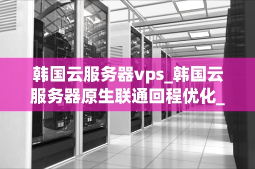 韩国云服务器vps_韩国云服务器原生联通回程优化_韩国云服务器VPS的优势与应用