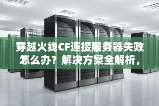 穿越火线CF连接服务器失败怎么办？解决方案全解析，cf连接服务器失败怎么办啊