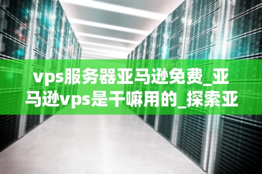 vps服务器亚马逊免费_亚马逊vps是干嘛用的_探索亚马逊免费VPS服务器的无限可能