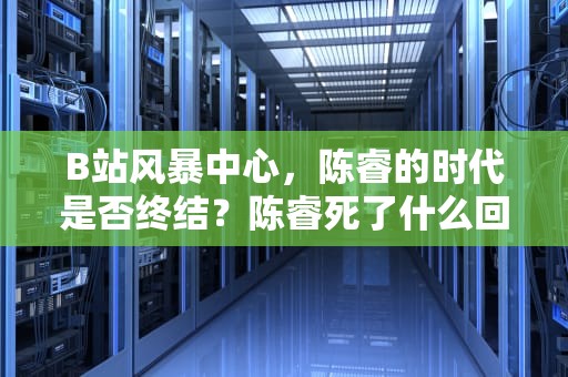 B站风暴中心，陈睿的时代是否终结？陈睿死了什么回事