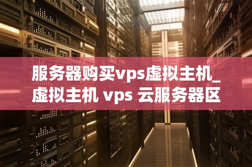 服务器购买vps虚拟主机_虚拟主机 vps 云服务器区别_服务器购买VPS虚拟主机的全面指南