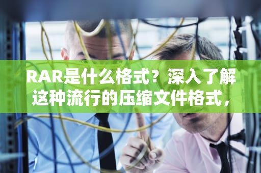 RAR是什么格式？深入了解这种流行的压缩文件格式，rar是什么格式的文件?怎么打开?