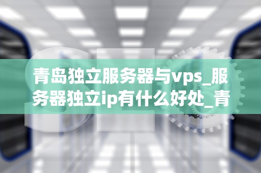 青岛独立服务器与vps_服务器独立ip有什么好处_青岛独立服务器与VPS的比较与选择