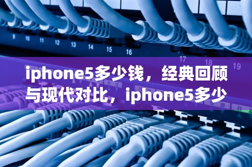 iphone5多少钱，经典回顾与现代对比，iphone5多少钱一台