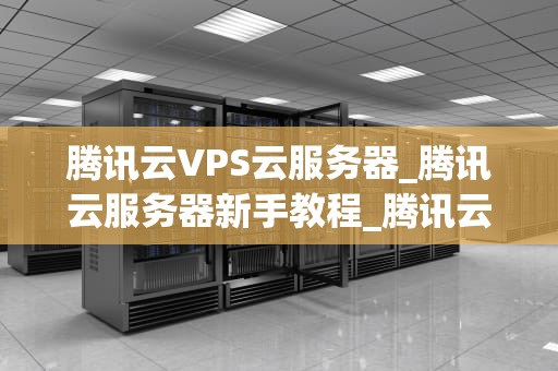 腾讯云VPS云服务器_腾讯云服务器新手教程_腾讯云VPS云服务器的全面解析