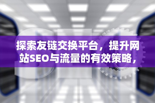 探索友链交换平台，提升网站SEO与流量的有效策略，友链交换平台有哪些