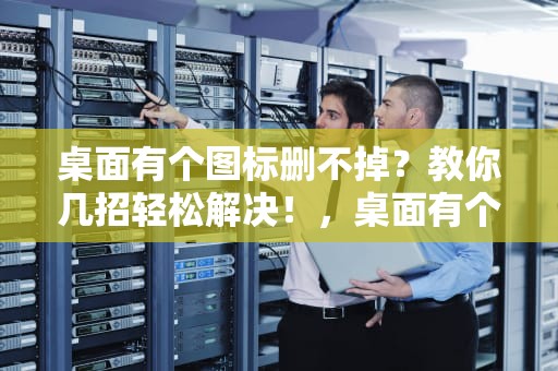 桌面有个图标删不掉？教你几招轻松解决！，桌面有个图标删不掉怎么办
