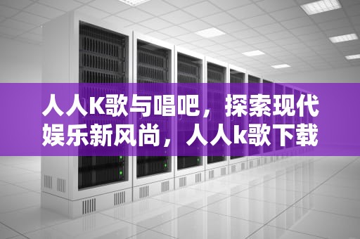 人人K歌与唱吧，探索现代娱乐新风尚，人人k歌下载