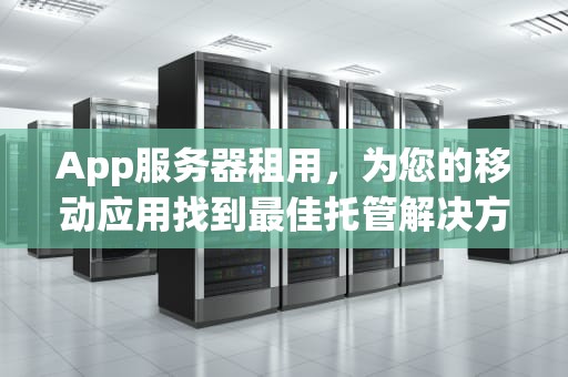 App服务器租用，为您的移动应用找到最佳托管解决方案，app服务器租用多少钱一年