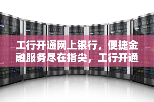 工行开通网上银行，便捷金融服务尽在指尖，工行开通网上银行怎么开通